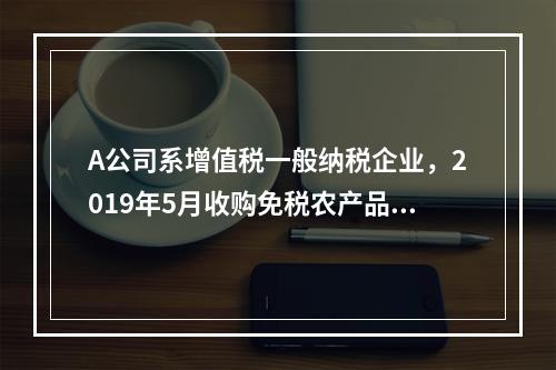 A公司系增值税一般纳税企业，2019年5月收购免税农产品一批