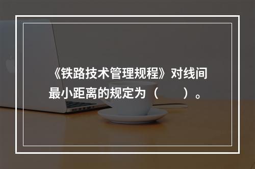 《铁路技术管理规程》对线间最小距离的规定为（　　）。