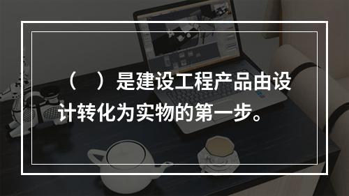 （　）是建设工程产品由设计转化为实物的第一步。