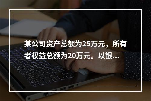 某公司资产总额为25万元，所有者权益总额为20万元。以银行存