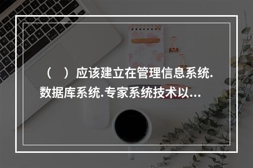 （　）应该建立在管理信息系统.数据库系统.专家系统技术以及质