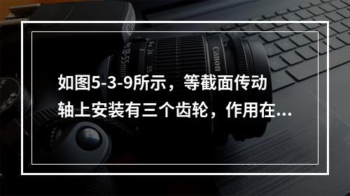 如图5-3-9所示，等截面传动轴上安装有三个齿轮，作用在每