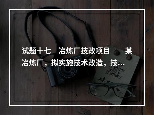 试题十七　冶炼厂技改项目　　某冶炼厂，拟实施技术改造，技改内