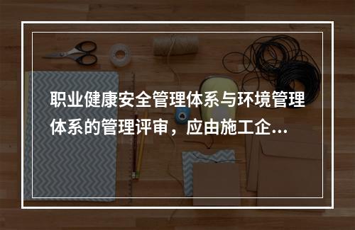 职业健康安全管理体系与环境管理体系的管理评审，应由施工企业的