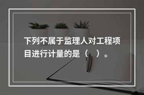 下列不属于监理人对工程项目进行计量的是（　）。