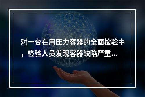 对一台在用压力容器的全面检验中，检验人员发现容器缺陷严重.难