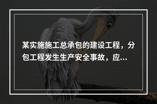 某实施施工总承包的建设工程，分包工程发生生产安全事故，应由（