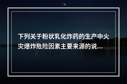 下列关于粉状乳化炸药的生产中火灾爆炸危险因素主要来源的说法不