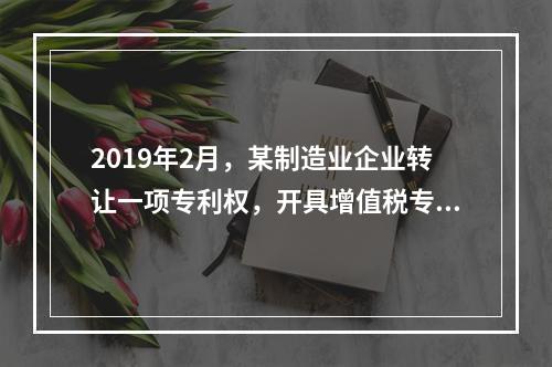 2019年2月，某制造业企业转让一项专利权，开具增值税专用发