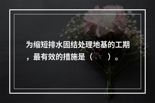 为缩短排水固结处理地基的工期，最有效的措施是（　　）。