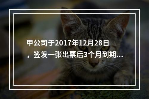 甲公司于2017年12月28日，签发一张出票后3个月到期的商