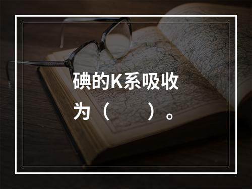 碘的K系吸收为（　　）。