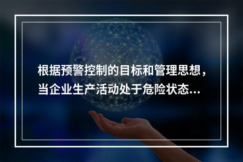 根据预警控制的目标和管理思想，当企业生产活动处于危险状态，日