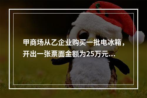 甲商场从乙企业购买一批电冰箱，开出一张票面金额为25万元的银