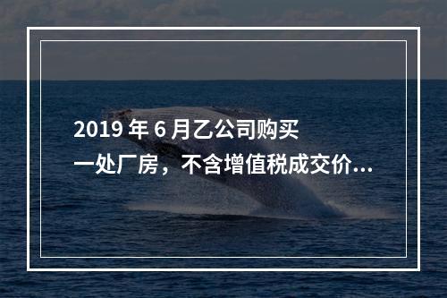 2019 年 6 月乙公司购买一处厂房，不含增值税成交价格为