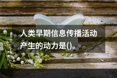 人类早期信息传播活动产生的动力是()。