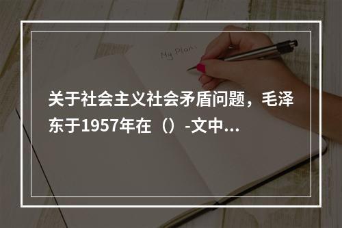 关于社会主义社会矛盾问题，毛泽东于1957年在（）-文中作了