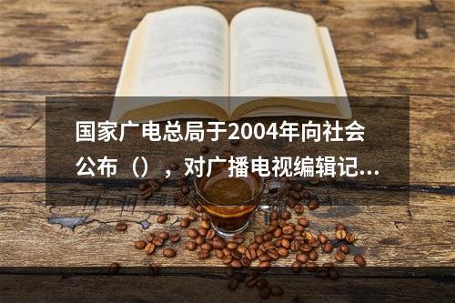 国家广电总局于2004年向社会公布（），对广播电视编辑记者的