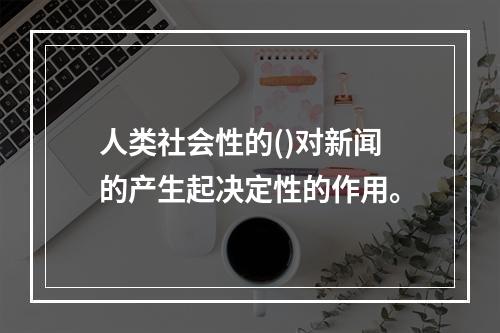 人类社会性的()对新闻的产生起决定性的作用。