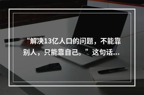 “解决13亿人口的问题，不能靠别人，只能靠自己。”这句话强调