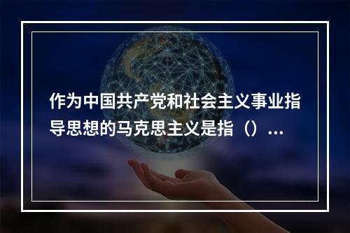 作为中国共产党和社会主义事业指导思想的马克思主义是指（）。