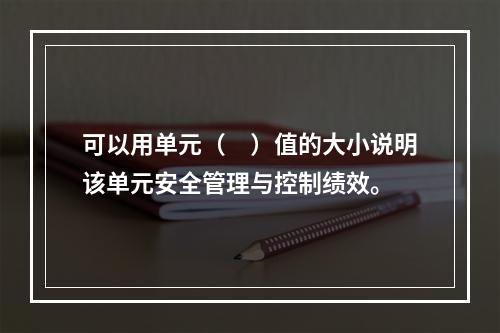 可以用单元（　）值的大小说明该单元安全管理与控制绩效。