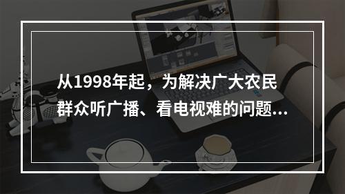 从1998年起，为解决广大农民群众听广播、看电视难的问题，党