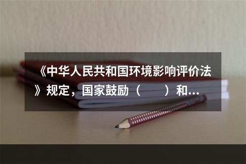 《中华人民共和国环境影响评价法》规定，国家鼓励（　　）和公众