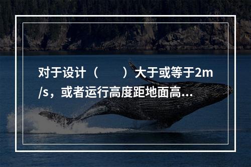 对于设计（　　）大于或等于2m/s，或者运行高度距地面高于2