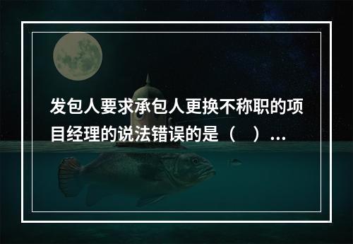 发包人要求承包人更换不称职的项目经理的说法错误的是（　）。