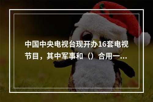 中国中央电视台现开办16套电视节目，其中军事和（）合用一个频