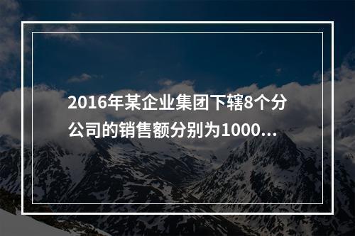 2016年某企业集团下辖8个分公司的销售额分别为10000万