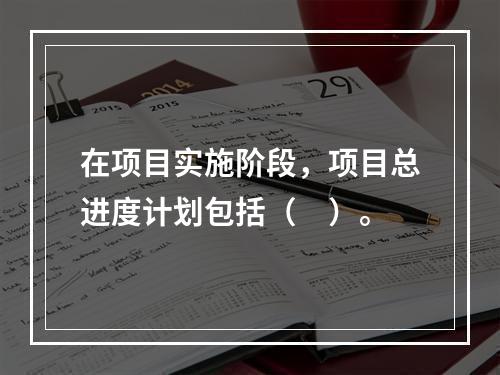 在项目实施阶段，项目总进度计划包括（　）。