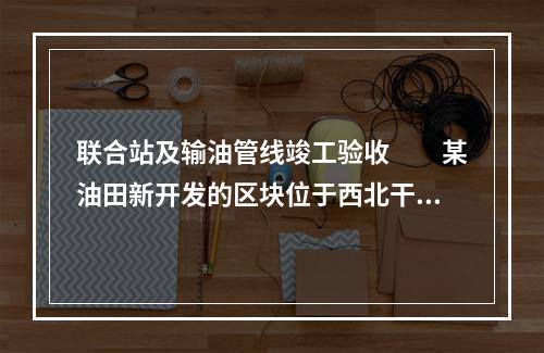 联合站及输油管线竣工验收　　某油田新开发的区块位于西北干旱地