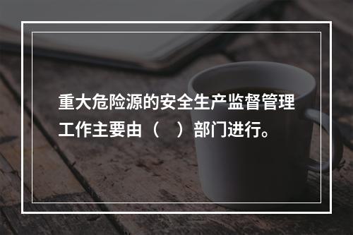 重大危险源的安全生产监督管理工作主要由（　）部门进行。