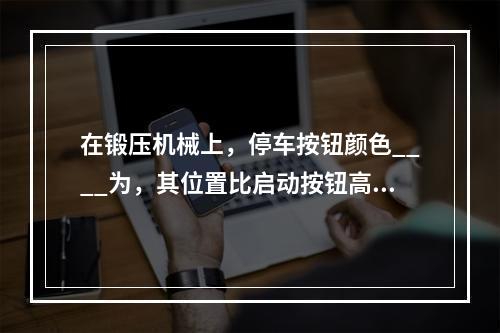 在锻压机械上，停车按钮颜色____为，其位置比启动按钮高__