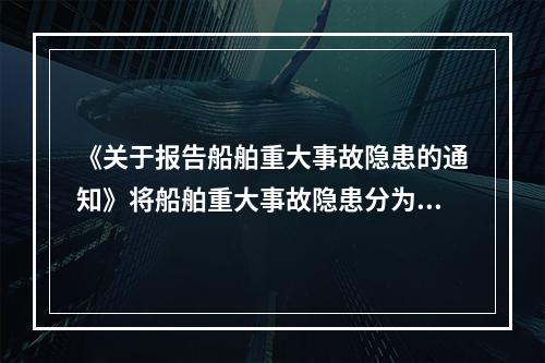 《关于报告船舶重大事故隐患的通知》将船舶重大事故隐患分为（