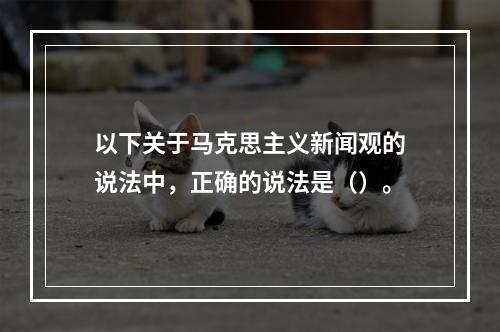 以下关于马克思主义新闻观的说法中，正确的说法是（）。