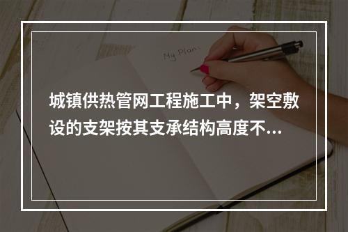 城镇供热管网工程施工中，架空敷设的支架按其支承结构高度不同可