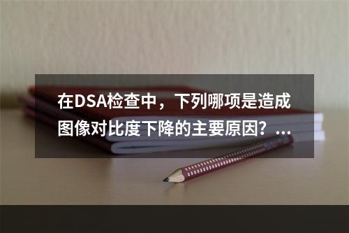 在DSA检查中，下列哪项是造成图像对比度下降的主要原因？（　