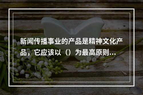 新闻传播事业的产品是精神文化产品，它应该以（）为最高原则。