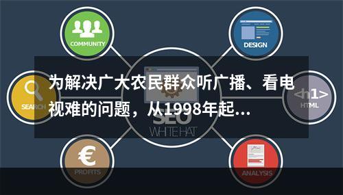 为解决广大农民群众听广播、看电视难的问题，从1998年起党中