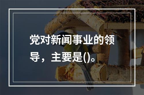 党对新闻事业的领导，主要是()。