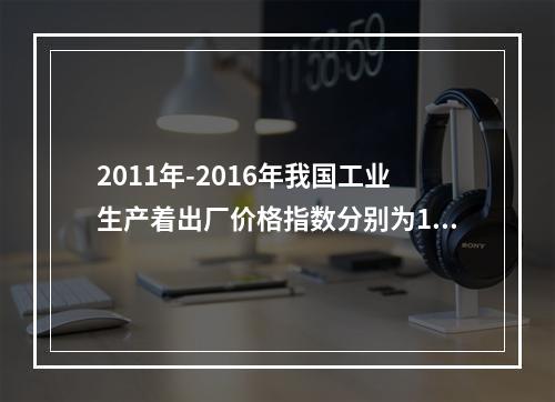 2011年-2016年我国工业生产着出厂价格指数分别为106