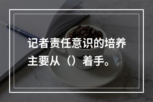 记者责任意识的培养主要从（）着手。