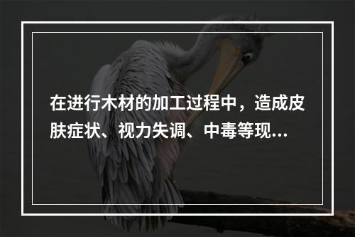 在进行木材的加工过程中，造成皮肤症状、视力失调、中毒等现象的