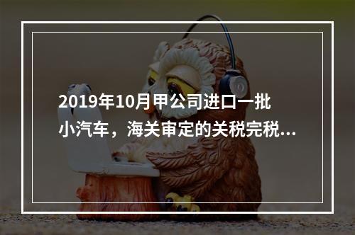 2019年10月甲公司进口一批小汽车，海关审定的关税完税价格