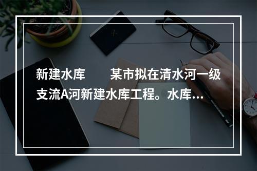 新建水库　　某市拟在清水河一级支流A河新建水库工程。水库主要