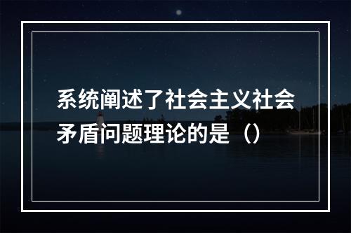 系统阐述了社会主义社会矛盾问题理论的是（）