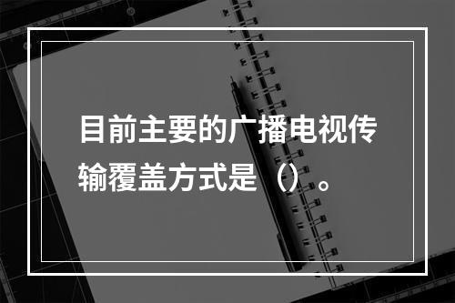 目前主要的广播电视传输覆盖方式是（）。